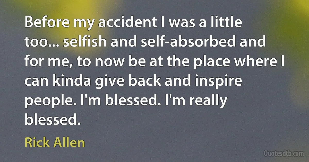 Before my accident I was a little too... selfish and self-absorbed and for me, to now be at the place where I can kinda give back and inspire people. I'm blessed. I'm really blessed. (Rick Allen)