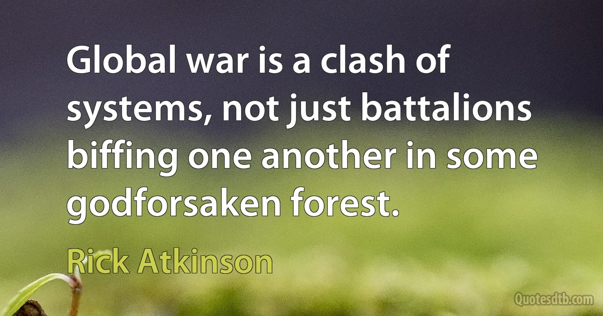 Global war is a clash of systems, not just battalions biffing one another in some godforsaken forest. (Rick Atkinson)