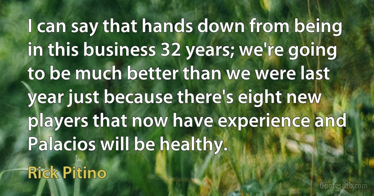 I can say that hands down from being in this business 32 years; we're going to be much better than we were last year just because there's eight new players that now have experience and Palacios will be healthy. (Rick Pitino)