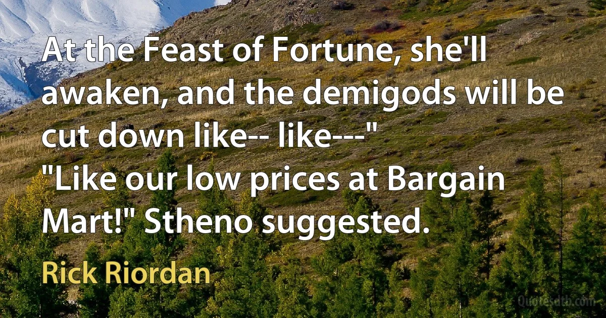 At the Feast of Fortune, she'll awaken, and the demigods will be cut down like-- like---"
"Like our low prices at Bargain Mart!" Stheno suggested. (Rick Riordan)