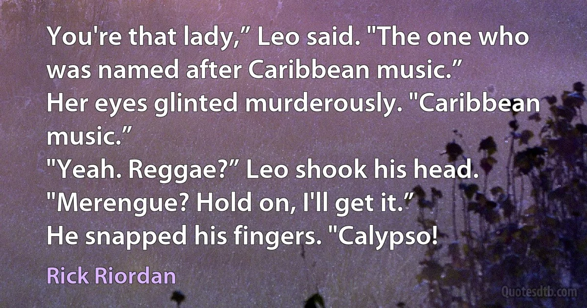 You're that lady,” Leo said. "The one who was named after Caribbean music.”
Her eyes glinted murderously. "Caribbean music.”
"Yeah. Reggae?” Leo shook his head. "Merengue? Hold on, I'll get it.”
He snapped his fingers. "Calypso! (Rick Riordan)