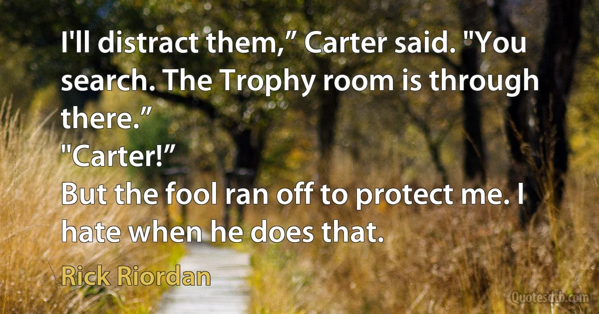 I'll distract them,” Carter said. "You search. The Trophy room is through there.”
"Carter!”
But the fool ran off to protect me. I hate when he does that. (Rick Riordan)