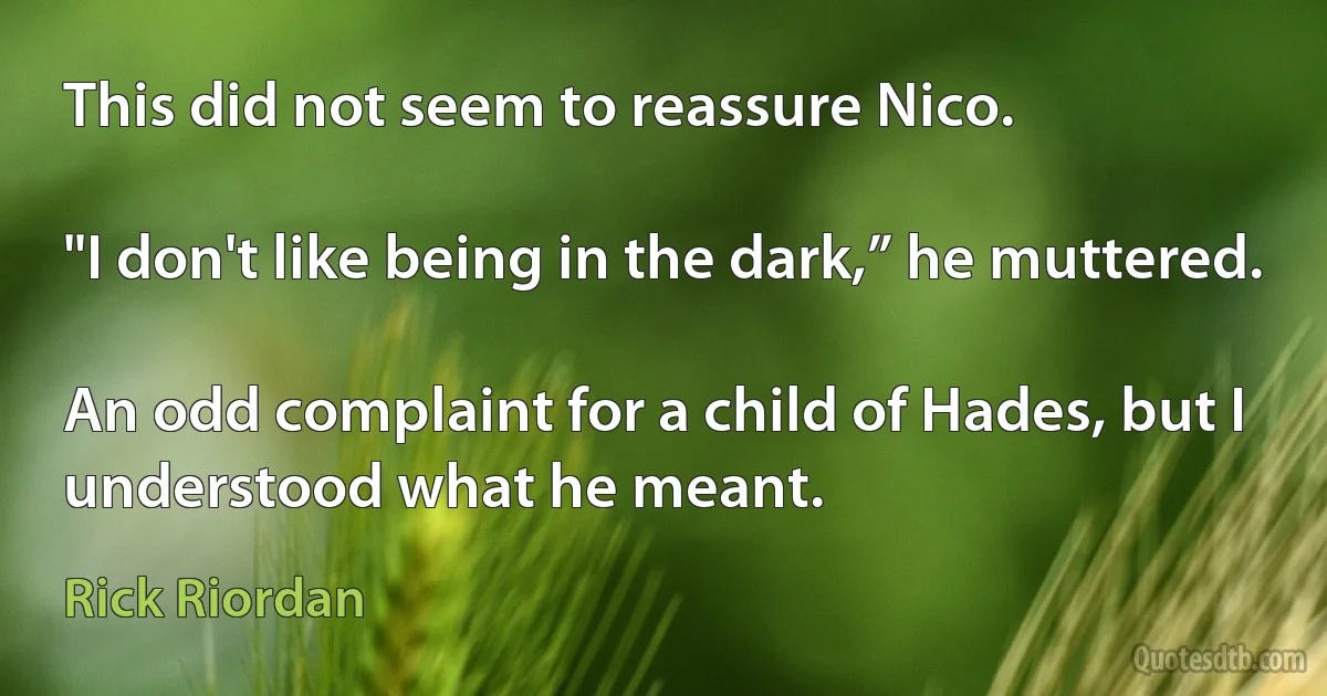 This did not seem to reassure Nico.

"I don't like being in the dark,” he muttered.

An odd complaint for a child of Hades, but I understood what he meant. (Rick Riordan)