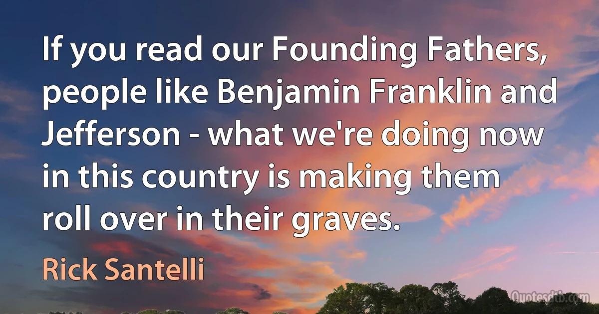 If you read our Founding Fathers, people like Benjamin Franklin and Jefferson - what we're doing now in this country is making them roll over in their graves. (Rick Santelli)