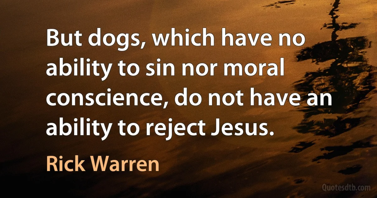 But dogs, which have no ability to sin nor moral conscience, do not have an ability to reject Jesus. (Rick Warren)