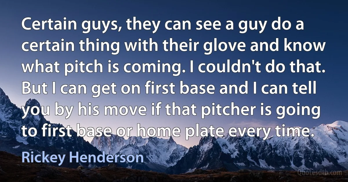 Certain guys, they can see a guy do a certain thing with their glove and know what pitch is coming. I couldn't do that. But I can get on first base and I can tell you by his move if that pitcher is going to first base or home plate every time. (Rickey Henderson)