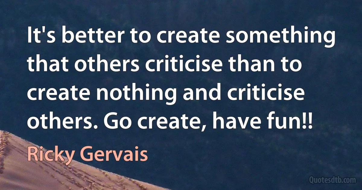 It's better to create something that others criticise than to create nothing and criticise others. Go create, have fun!! (Ricky Gervais)