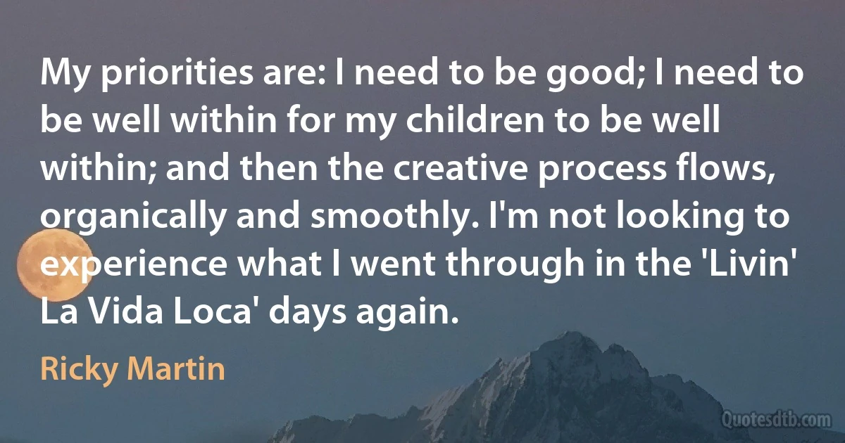 My priorities are: I need to be good; I need to be well within for my children to be well within; and then the creative process flows, organically and smoothly. I'm not looking to experience what I went through in the 'Livin' La Vida Loca' days again. (Ricky Martin)