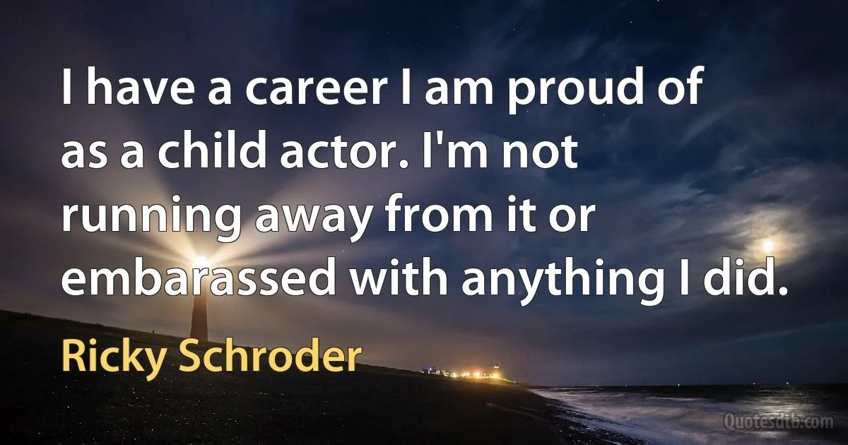 I have a career I am proud of as a child actor. I'm not running away from it or embarassed with anything I did. (Ricky Schroder)