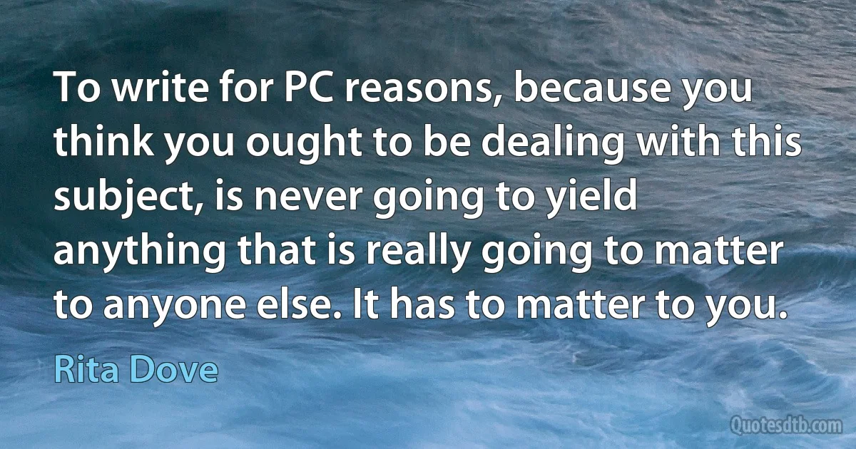 To write for PC reasons, because you think you ought to be dealing with this subject, is never going to yield anything that is really going to matter to anyone else. It has to matter to you. (Rita Dove)