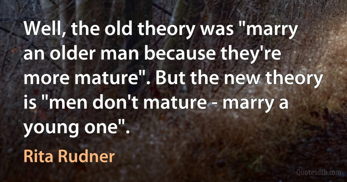 Well, the old theory was "marry an older man because they're more mature". But the new theory is "men don't mature - marry a young one". (Rita Rudner)