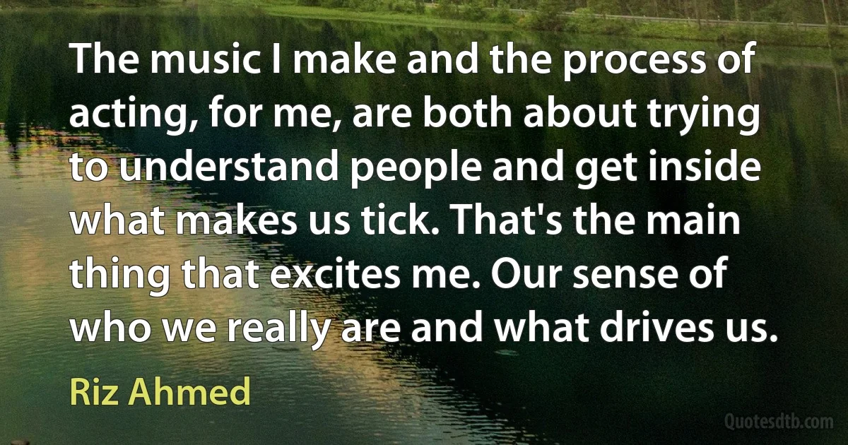 The music I make and the process of acting, for me, are both about trying to understand people and get inside what makes us tick. That's the main thing that excites me. Our sense of who we really are and what drives us. (Riz Ahmed)