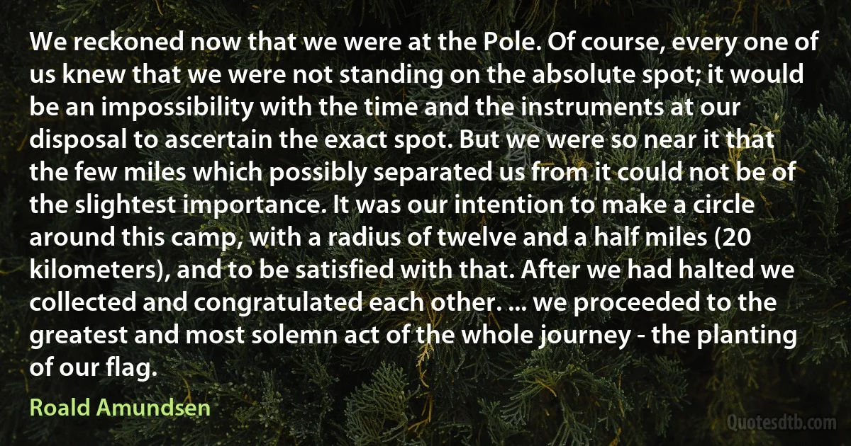 We reckoned now that we were at the Pole. Of course, every one of us knew that we were not standing on the absolute spot; it would be an impossibility with the time and the instruments at our disposal to ascertain the exact spot. But we were so near it that the few miles which possibly separated us from it could not be of the slightest importance. It was our intention to make a circle around this camp, with a radius of twelve and a half miles (20 kilometers), and to be satisfied with that. After we had halted we collected and congratulated each other. ... we proceeded to the greatest and most solemn act of the whole journey - the planting of our flag. (Roald Amundsen)