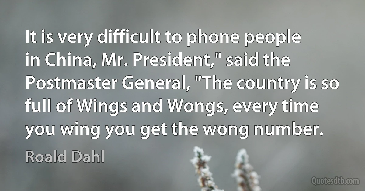 It is very difficult to phone people in China, Mr. President," said the Postmaster General, "The country is so full of Wings and Wongs, every time you wing you get the wong number. (Roald Dahl)