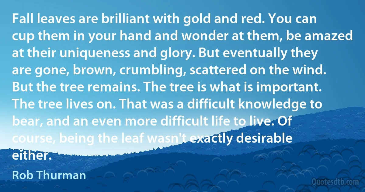 Fall leaves are brilliant with gold and red. You can cup them in your hand and wonder at them, be amazed at their uniqueness and glory. But eventually they are gone, brown, crumbling, scattered on the wind. But the tree remains. The tree is what is important. The tree lives on. That was a difficult knowledge to bear, and an even more difficult life to live. Of course, being the leaf wasn't exactly desirable either. (Rob Thurman)