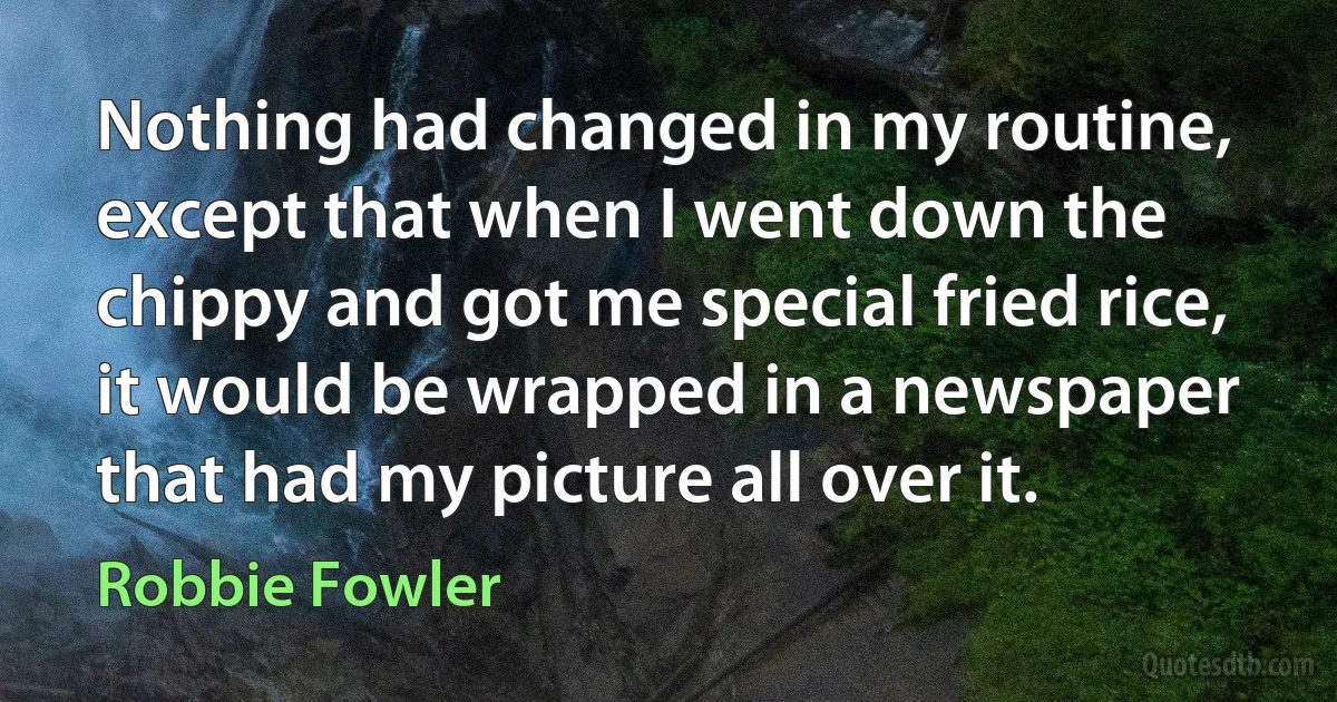 Nothing had changed in my routine, except that when I went down the chippy and got me special fried rice, it would be wrapped in a newspaper that had my picture all over it. (Robbie Fowler)