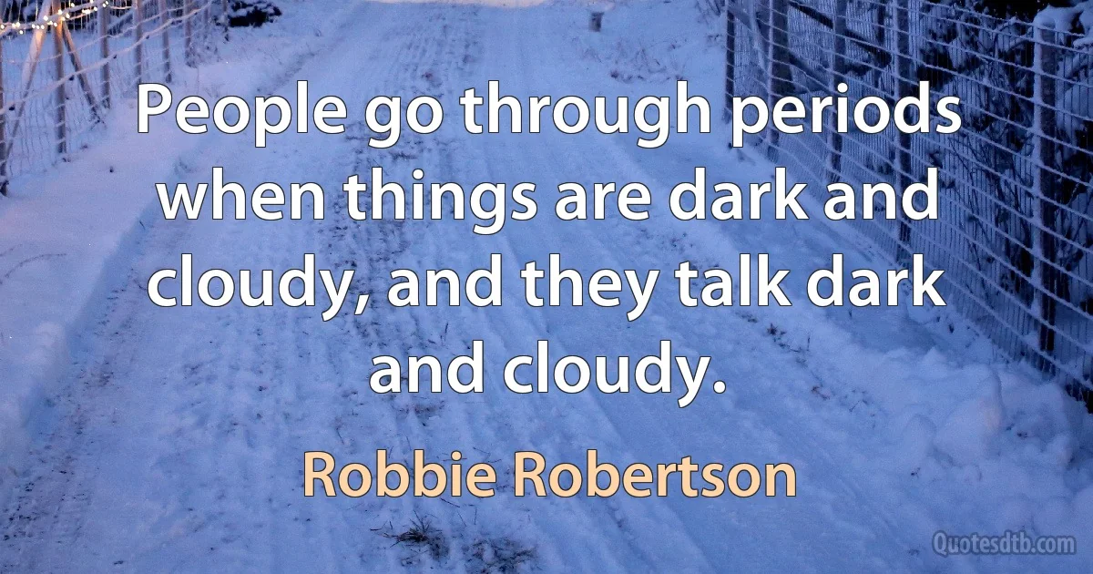 People go through periods when things are dark and cloudy, and they talk dark and cloudy. (Robbie Robertson)