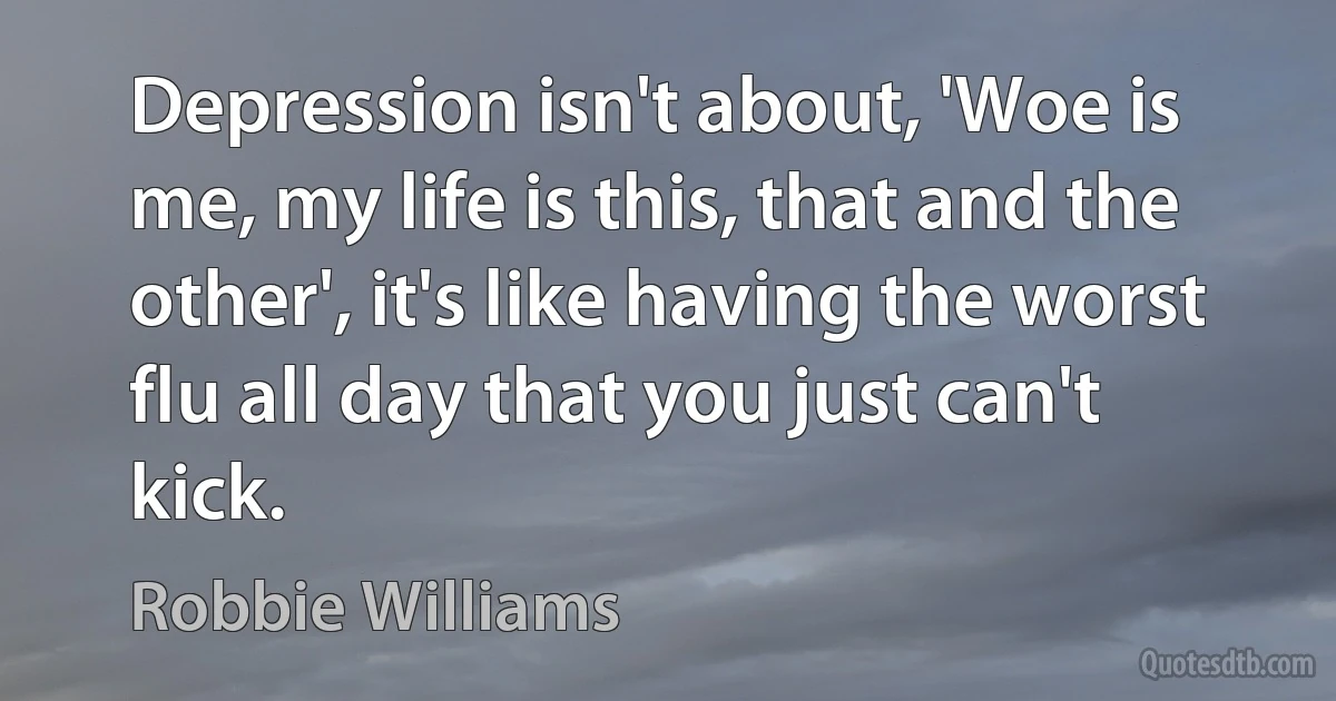 Depression isn't about, 'Woe is me, my life is this, that and the other', it's like having the worst flu all day that you just can't kick. (Robbie Williams)