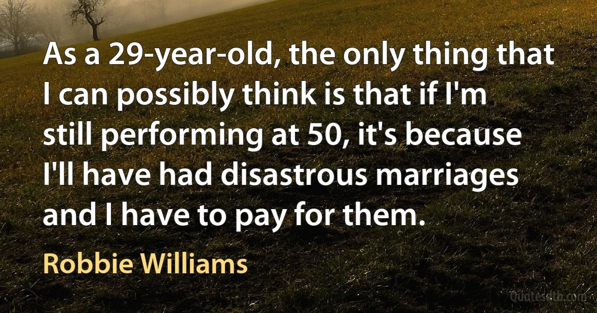 As a 29-year-old, the only thing that I can possibly think is that if I'm still performing at 50, it's because I'll have had disastrous marriages and I have to pay for them. (Robbie Williams)