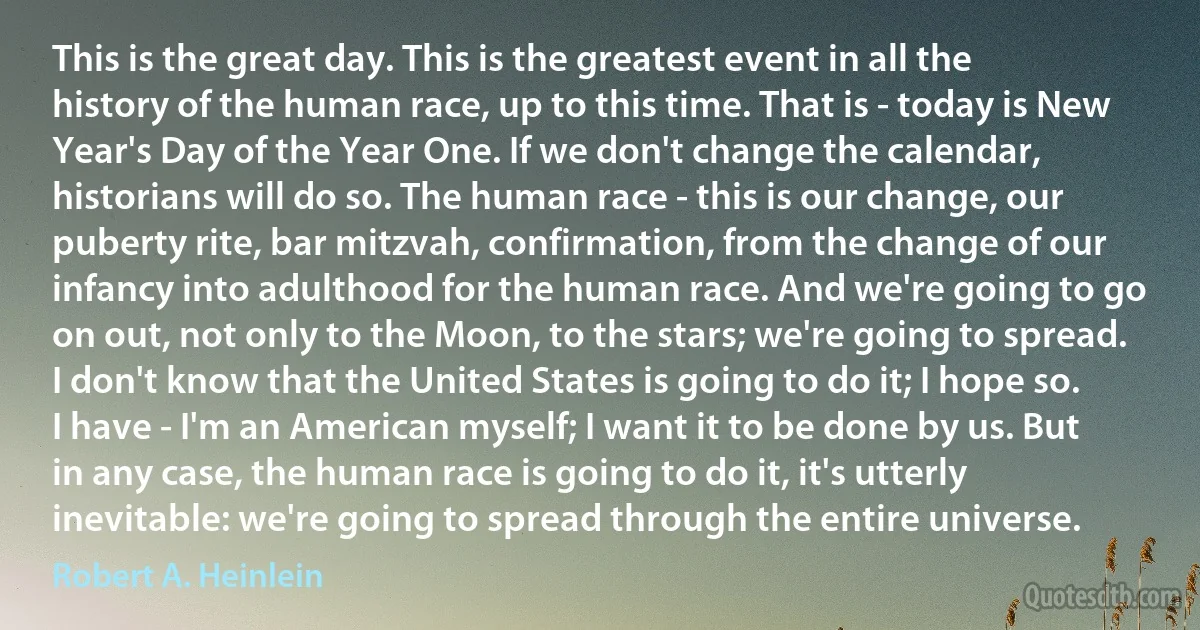 This is the great day. This is the greatest event in all the history of the human race, up to this time. That is - today is New Year's Day of the Year One. If we don't change the calendar, historians will do so. The human race - this is our change, our puberty rite, bar mitzvah, confirmation, from the change of our infancy into adulthood for the human race. And we're going to go on out, not only to the Moon, to the stars; we're going to spread. I don't know that the United States is going to do it; I hope so. I have - I'm an American myself; I want it to be done by us. But in any case, the human race is going to do it, it's utterly inevitable: we're going to spread through the entire universe. (Robert A. Heinlein)