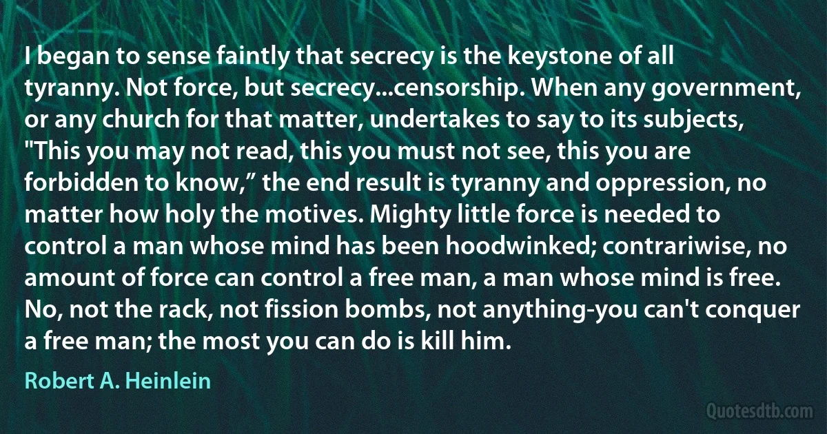 I began to sense faintly that secrecy is the keystone of all tyranny. Not force, but secrecy...censorship. When any government, or any church for that matter, undertakes to say to its subjects, "This you may not read, this you must not see, this you are forbidden to know,” the end result is tyranny and oppression, no matter how holy the motives. Mighty little force is needed to control a man whose mind has been hoodwinked; contrariwise, no amount of force can control a free man, a man whose mind is free. No, not the rack, not fission bombs, not anything-you can't conquer a free man; the most you can do is kill him. (Robert A. Heinlein)