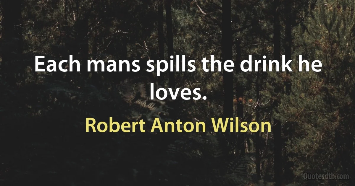 Each mans spills the drink he loves. (Robert Anton Wilson)