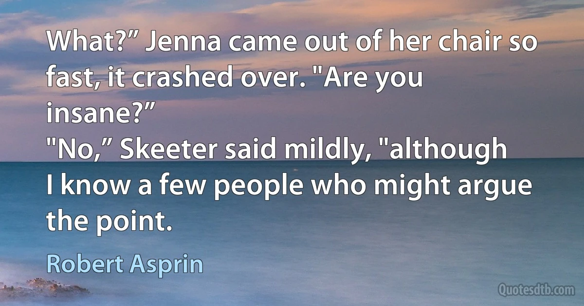 What?” Jenna came out of her chair so fast, it crashed over. "Are you insane?”
"No,” Skeeter said mildly, "although I know a few people who might argue the point. (Robert Asprin)