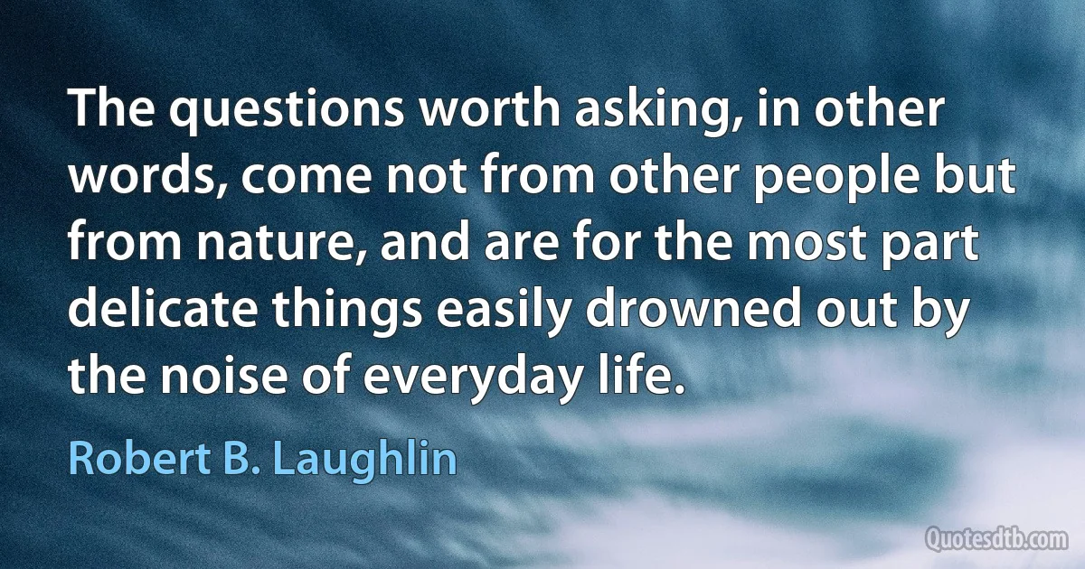 The questions worth asking, in other words, come not from other people but from nature, and are for the most part delicate things easily drowned out by the noise of everyday life. (Robert B. Laughlin)