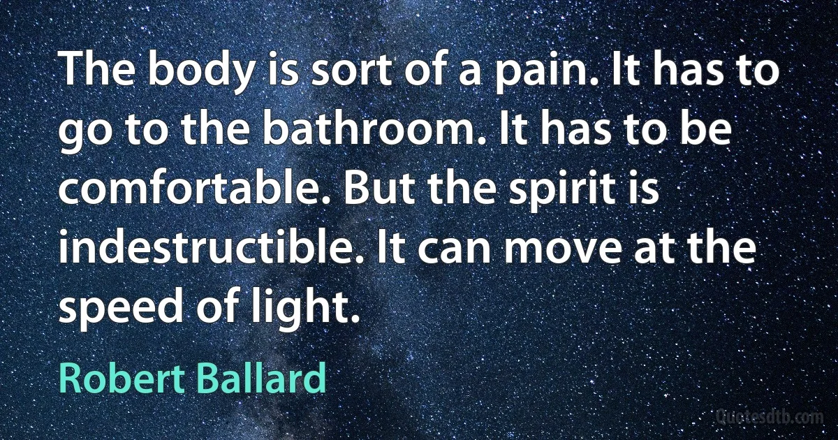 The body is sort of a pain. It has to go to the bathroom. It has to be comfortable. But the spirit is indestructible. It can move at the speed of light. (Robert Ballard)