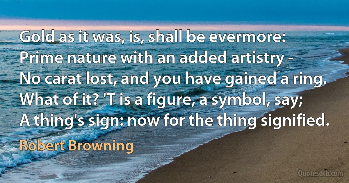 Gold as it was, is, shall be evermore:
Prime nature with an added artistry -
No carat lost, and you have gained a ring.
What of it? 'T is a figure, a symbol, say;
A thing's sign: now for the thing signified. (Robert Browning)