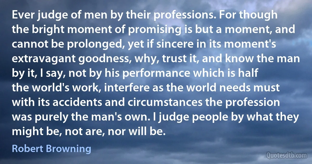 Ever judge of men by their professions. For though the bright moment of promising is but a moment, and cannot be prolonged, yet if sincere in its moment's extravagant goodness, why, trust it, and know the man by it, I say, not by his performance which is half the world's work, interfere as the world needs must with its accidents and circumstances the profession was purely the man's own. I judge people by what they might be, not are, nor will be. (Robert Browning)