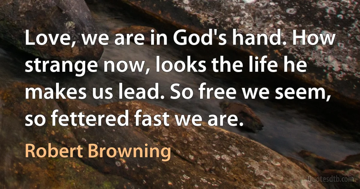 Love, we are in God's hand. How strange now, looks the life he makes us lead. So free we seem, so fettered fast we are. (Robert Browning)