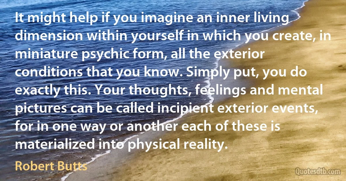 It might help if you imagine an inner living dimension within yourself in which you create, in miniature psychic form, all the exterior conditions that you know. Simply put, you do exactly this. Your thoughts, feelings and mental pictures can be called incipient exterior events, for in one way or another each of these is materialized into physical reality. (Robert Butts)