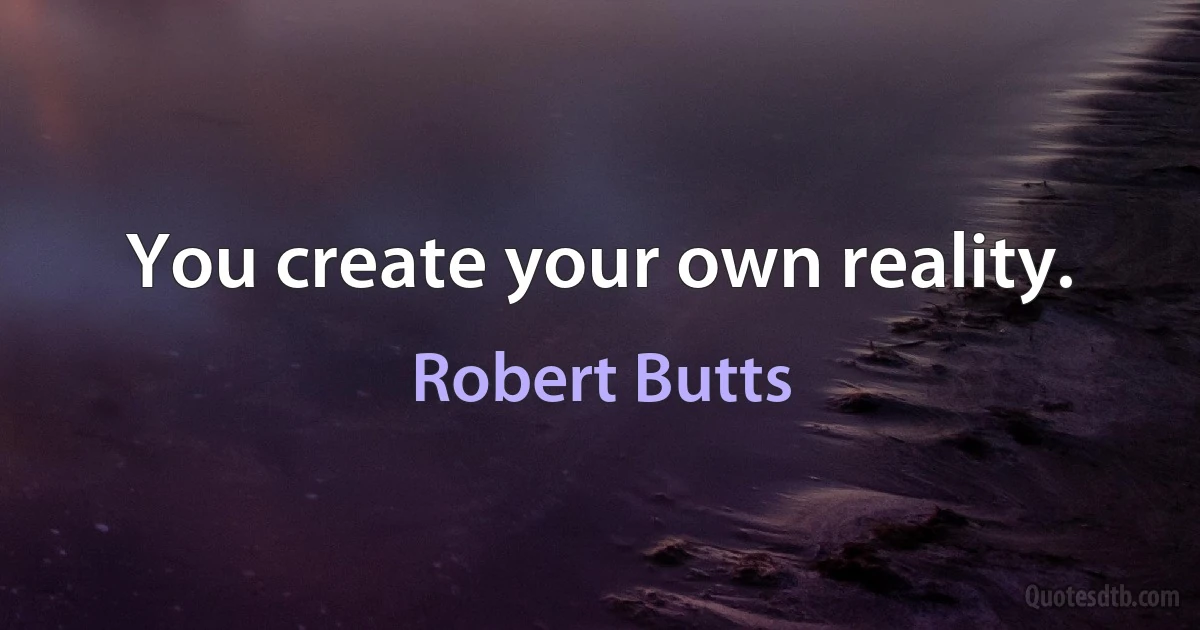 You create your own reality. (Robert Butts)