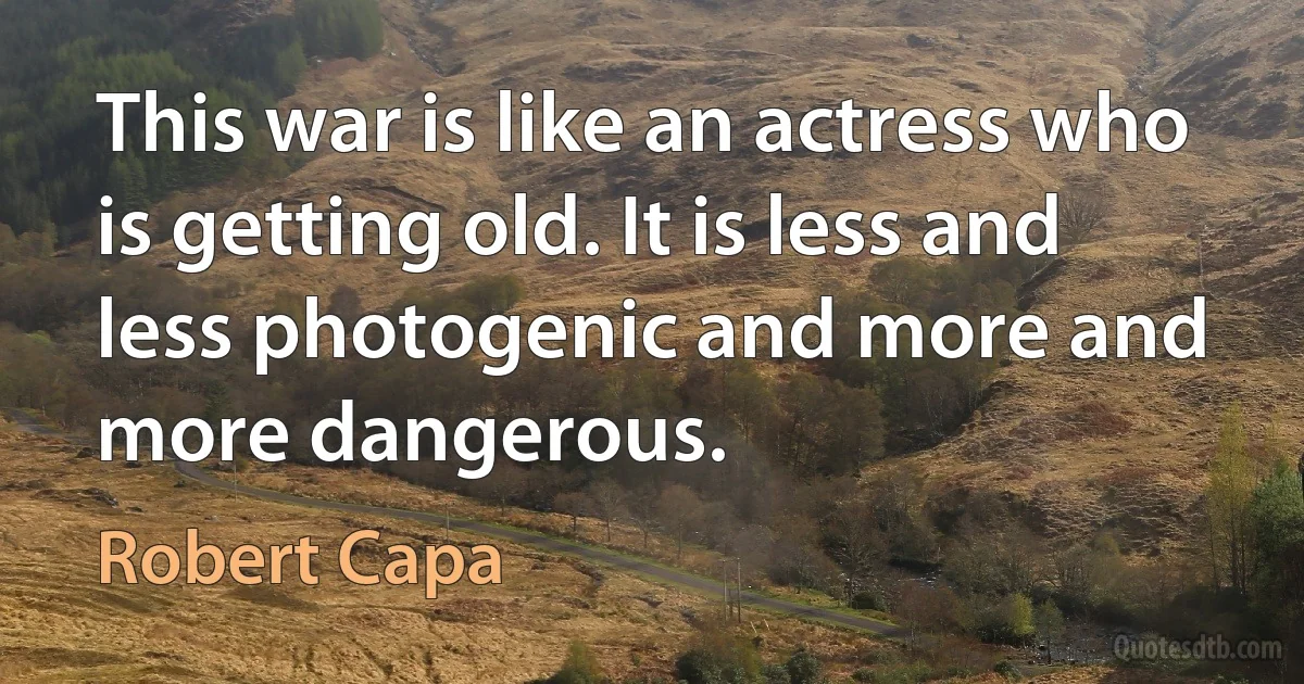 This war is like an actress who is getting old. It is less and less photogenic and more and more dangerous. (Robert Capa)