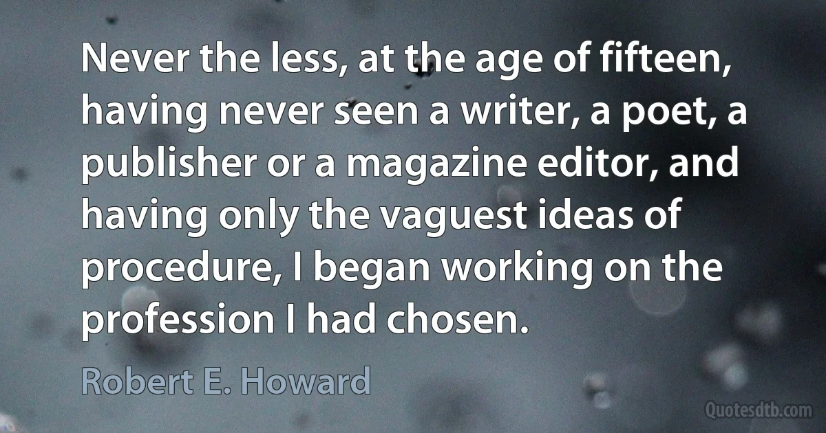 Never the less, at the age of fifteen, having never seen a writer, a poet, a publisher or a magazine editor, and having only the vaguest ideas of procedure, I began working on the profession I had chosen. (Robert E. Howard)