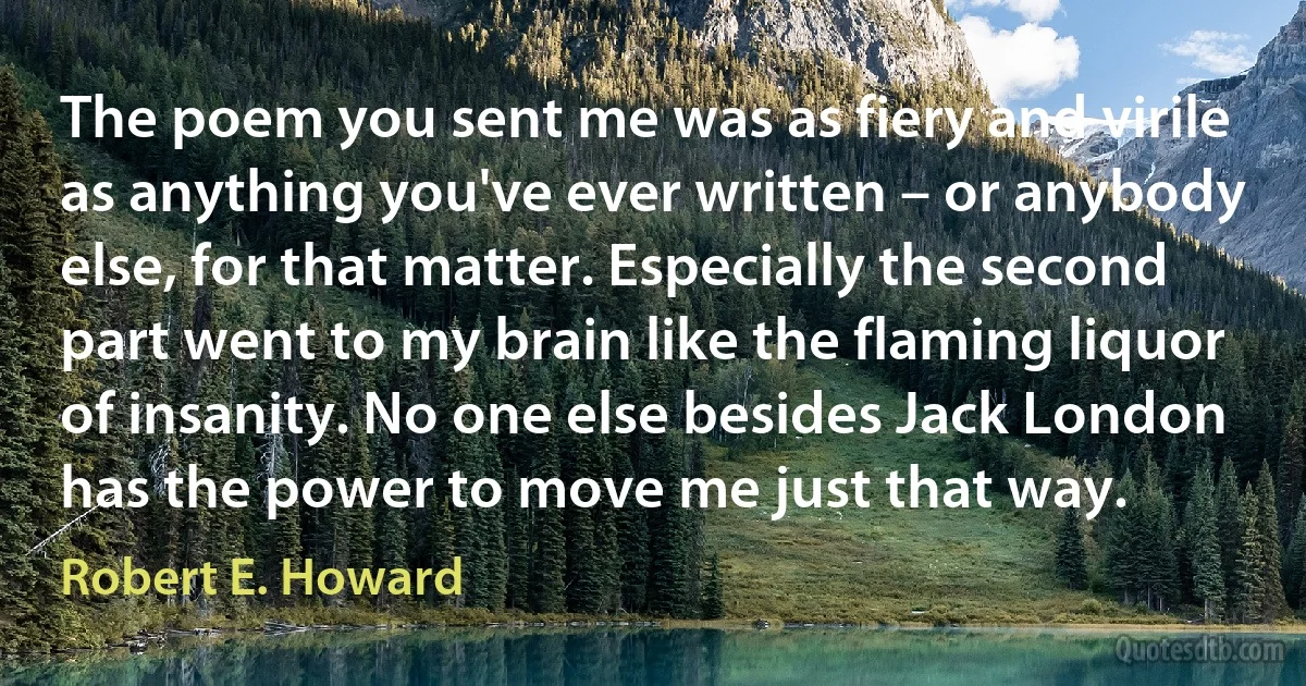 The poem you sent me was as fiery and virile as anything you've ever written – or anybody else, for that matter. Especially the second part went to my brain like the flaming liquor of insanity. No one else besides Jack London has the power to move me just that way. (Robert E. Howard)