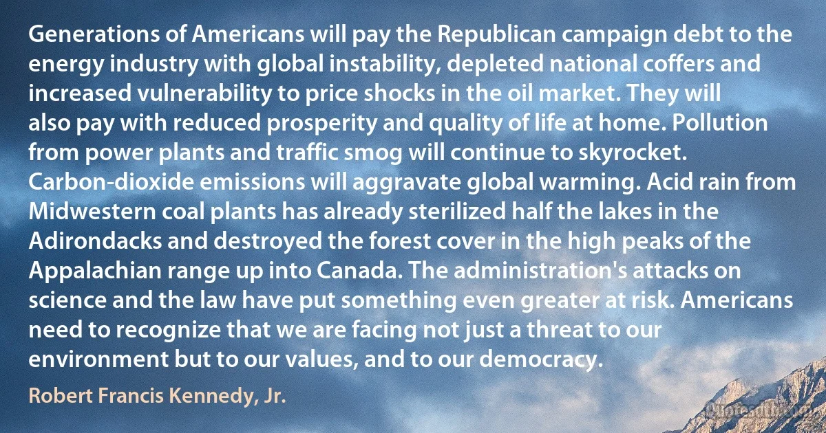 Generations of Americans will pay the Republican campaign debt to the energy industry with global instability, depleted national coffers and increased vulnerability to price shocks in the oil market. They will also pay with reduced prosperity and quality of life at home. Pollution from power plants and traffic smog will continue to skyrocket. Carbon-dioxide emissions will aggravate global warming. Acid rain from Midwestern coal plants has already sterilized half the lakes in the Adirondacks and destroyed the forest cover in the high peaks of the Appalachian range up into Canada. The administration's attacks on science and the law have put something even greater at risk. Americans need to recognize that we are facing not just a threat to our environment but to our values, and to our democracy. (Robert Francis Kennedy, Jr.)