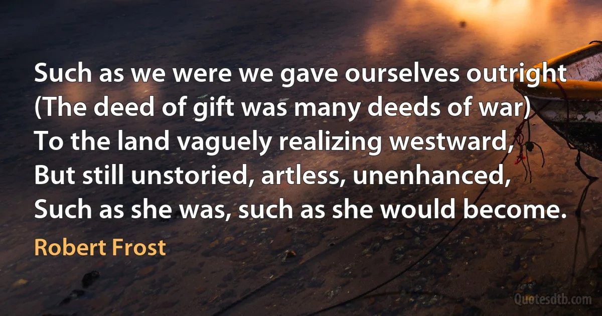 Such as we were we gave ourselves outright
(The deed of gift was many deeds of war)
To the land vaguely realizing westward,
But still unstoried, artless, unenhanced,
Such as she was, such as she would become. (Robert Frost)