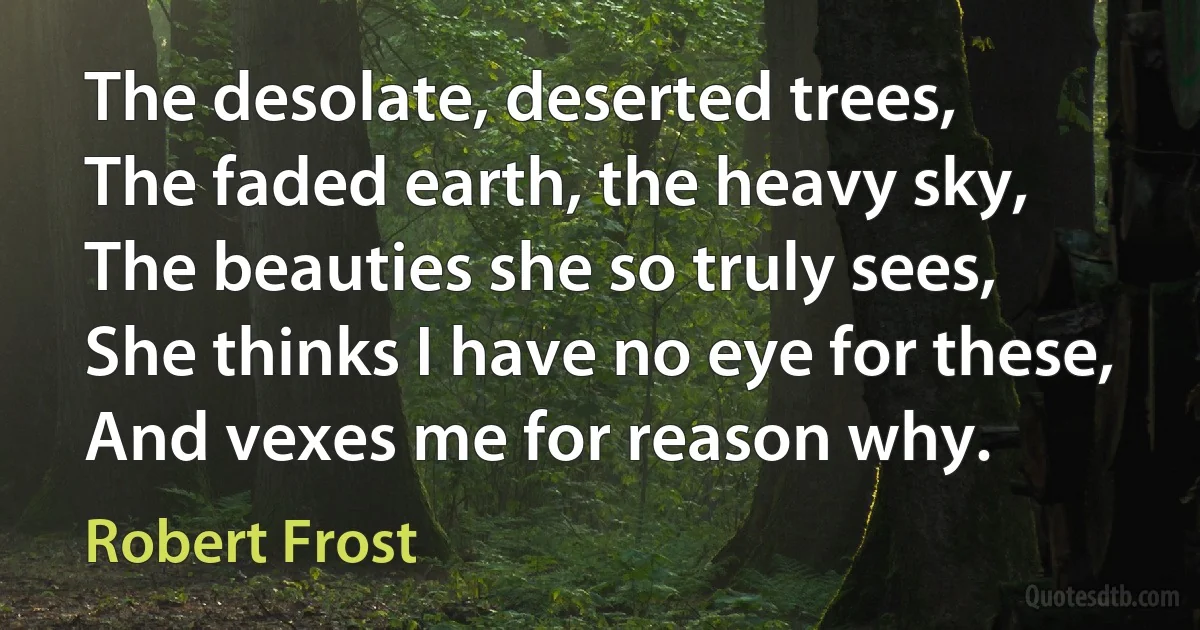 The desolate, deserted trees,
The faded earth, the heavy sky,
The beauties she so truly sees,
She thinks I have no eye for these,
And vexes me for reason why. (Robert Frost)