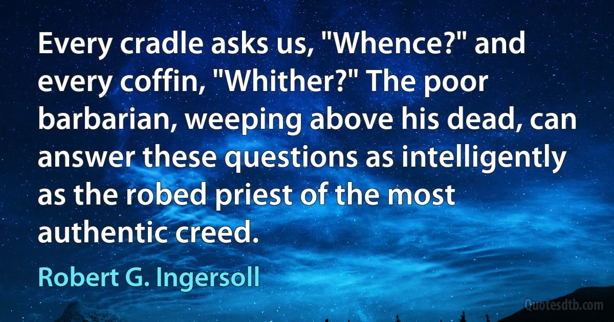 Every cradle asks us, "Whence?" and every coffin, "Whither?" The poor barbarian, weeping above his dead, can answer these questions as intelligently as the robed priest of the most authentic creed. (Robert G. Ingersoll)