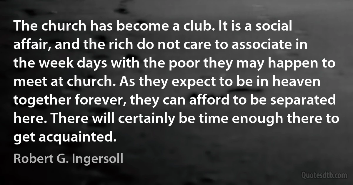 The church has become a club. It is a social affair, and the rich do not care to associate in the week days with the poor they may happen to meet at church. As they expect to be in heaven together forever, they can afford to be separated here. There will certainly be time enough there to get acquainted. (Robert G. Ingersoll)