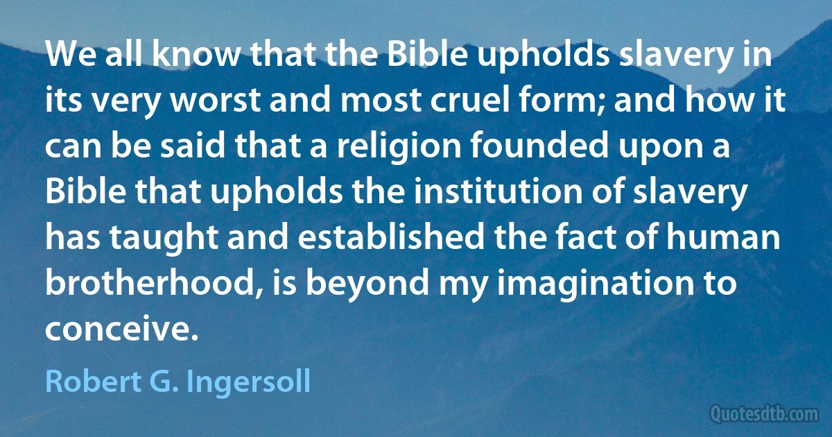 We all know that the Bible upholds slavery in its very worst and most cruel form; and how it can be said that a religion founded upon a Bible that upholds the institution of slavery has taught and established the fact of human brotherhood, is beyond my imagination to conceive. (Robert G. Ingersoll)