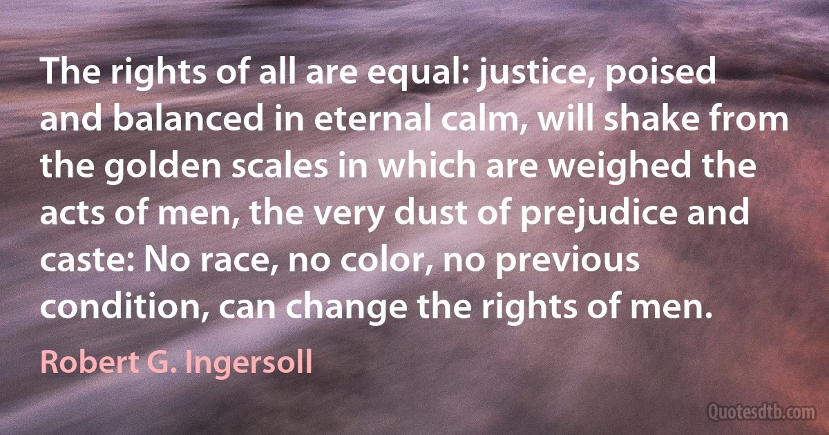 The rights of all are equal: justice, poised and balanced in eternal calm, will shake from the golden scales in which are weighed the acts of men, the very dust of prejudice and caste: No race, no color, no previous condition, can change the rights of men. (Robert G. Ingersoll)