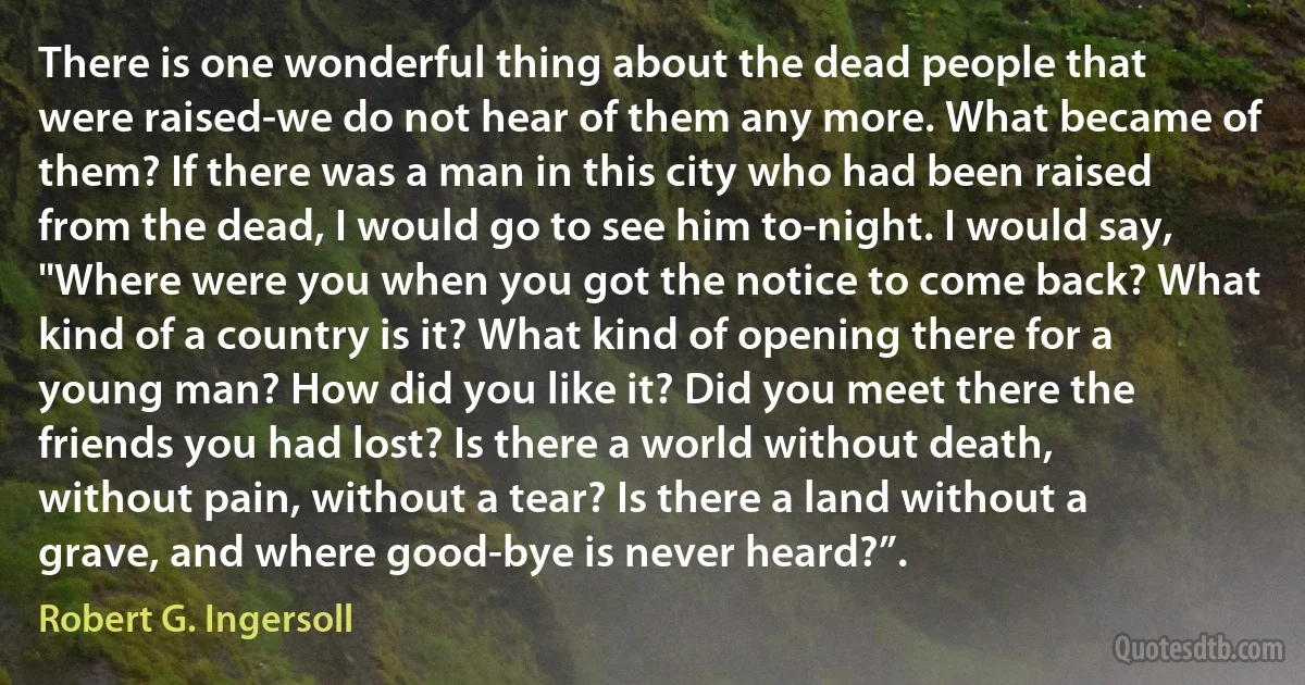 There is one wonderful thing about the dead people that were raised-we do not hear of them any more. What became of them? If there was a man in this city who had been raised from the dead, I would go to see him to-night. I would say, "Where were you when you got the notice to come back? What kind of a country is it? What kind of opening there for a young man? How did you like it? Did you meet there the friends you had lost? Is there a world without death, without pain, without a tear? Is there a land without a grave, and where good-bye is never heard?”. (Robert G. Ingersoll)