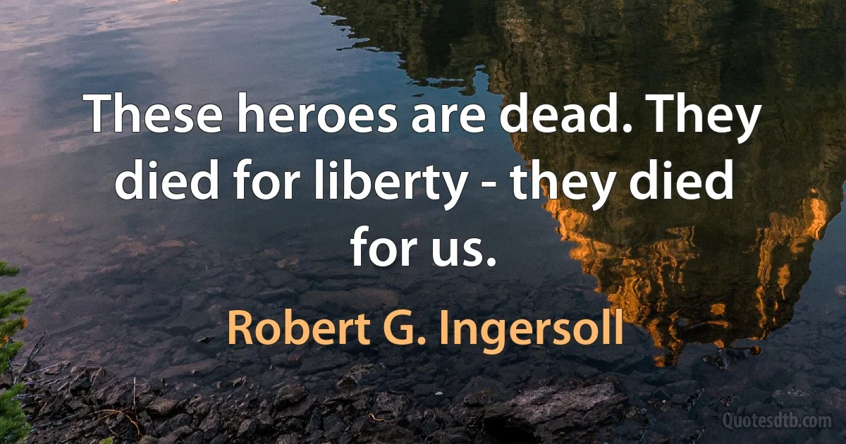 These heroes are dead. They died for liberty - they died for us. (Robert G. Ingersoll)