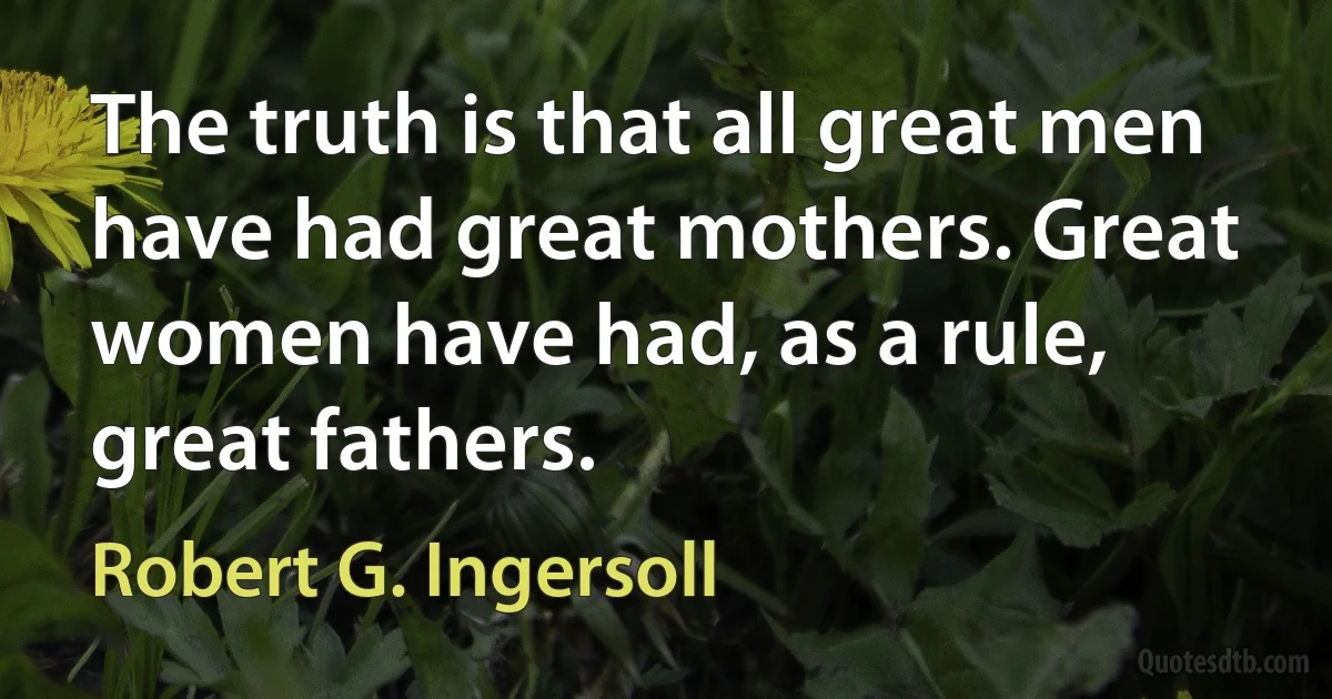 The truth is that all great men have had great mothers. Great women have had, as a rule, great fathers. (Robert G. Ingersoll)