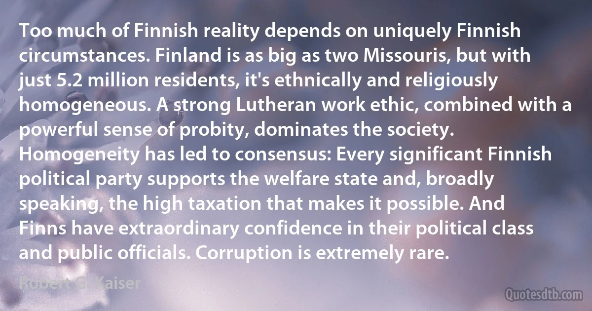 Too much of Finnish reality depends on uniquely Finnish circumstances. Finland is as big as two Missouris, but with just 5.2 million residents, it's ethnically and religiously homogeneous. A strong Lutheran work ethic, combined with a powerful sense of probity, dominates the society. Homogeneity has led to consensus: Every significant Finnish political party supports the welfare state and, broadly speaking, the high taxation that makes it possible. And Finns have extraordinary confidence in their political class and public officials. Corruption is extremely rare. (Robert G. Kaiser)