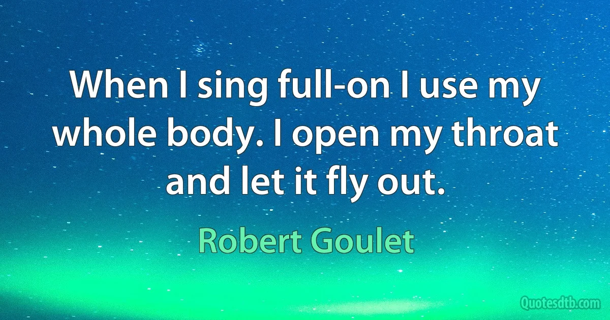 When I sing full-on I use my whole body. I open my throat and let it fly out. (Robert Goulet)