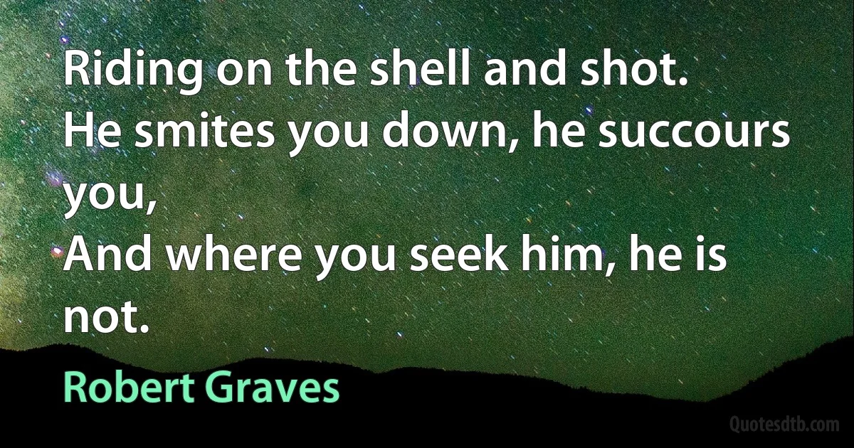 Riding on the shell and shot.
He smites you down, he succours you,
And where you seek him, he is not. (Robert Graves)